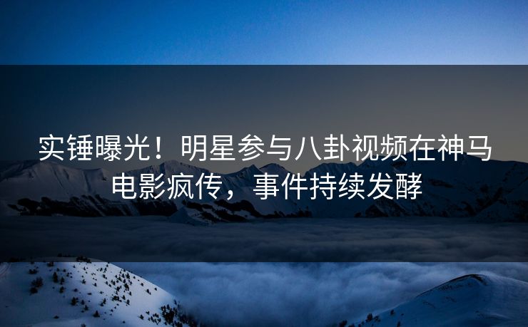 实锤曝光！明星参与八卦视频在神马电影疯传，事件持续发酵