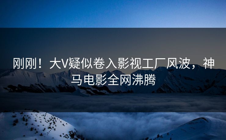 刚刚！大V疑似卷入影视工厂风波，神马电影全网沸腾