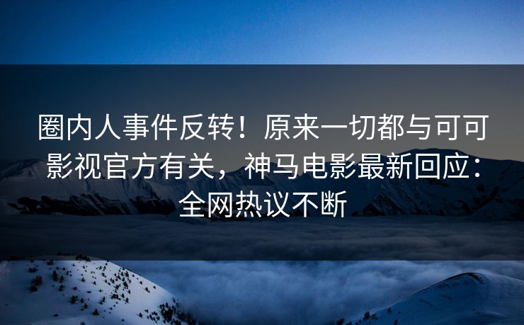 圈内人事件反转！原来一切都与可可影视官方有关，神马电影最新回应：全网热议不断