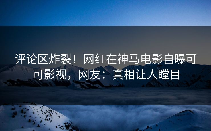 评论区炸裂！网红在神马电影自曝可可影视，网友：真相让人瞠目