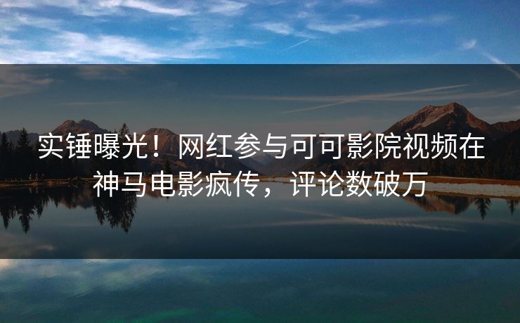 实锤曝光！网红参与可可影院视频在神马电影疯传，评论数破万