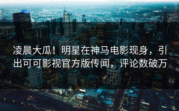 凌晨大瓜！明星在神马电影现身，引出可可影视官方版传闻，评论数破万