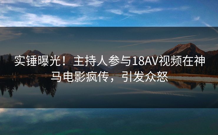 实锤曝光！主持人参与18AV视频在神马电影疯传，引发众怒