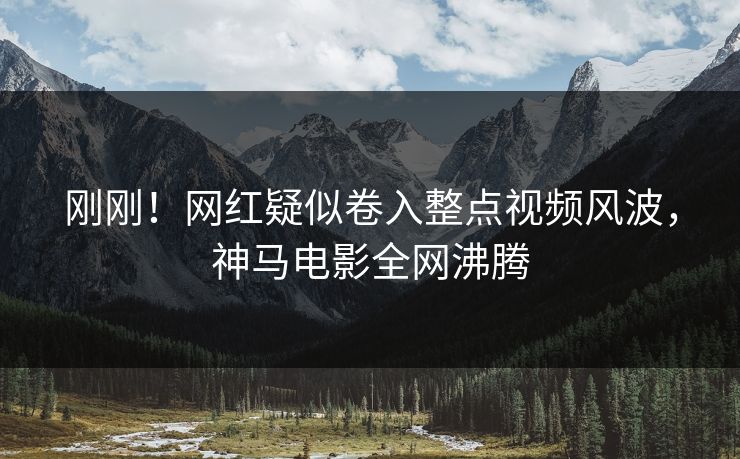 刚刚！网红疑似卷入整点视频风波，神马电影全网沸腾