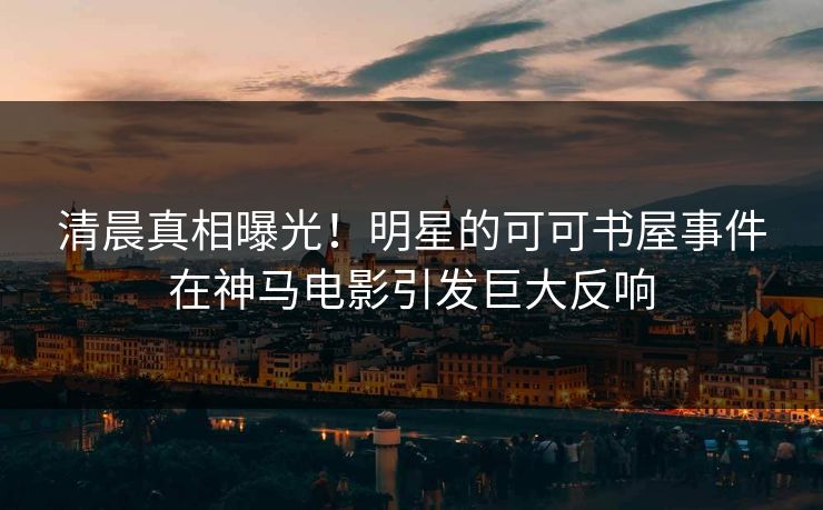 清晨真相曝光！明星的可可书屋事件在神马电影引发巨大反响