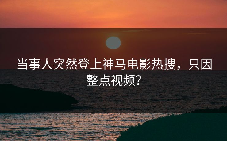 当事人突然登上神马电影热搜，只因整点视频？