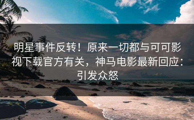 明星事件反转！原来一切都与可可影视下载官方有关，神马电影最新回应：引发众怒