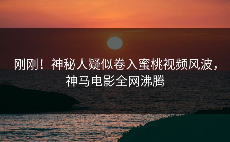刚刚！神秘人疑似卷入蜜桃视频风波，神马电影全网沸腾
