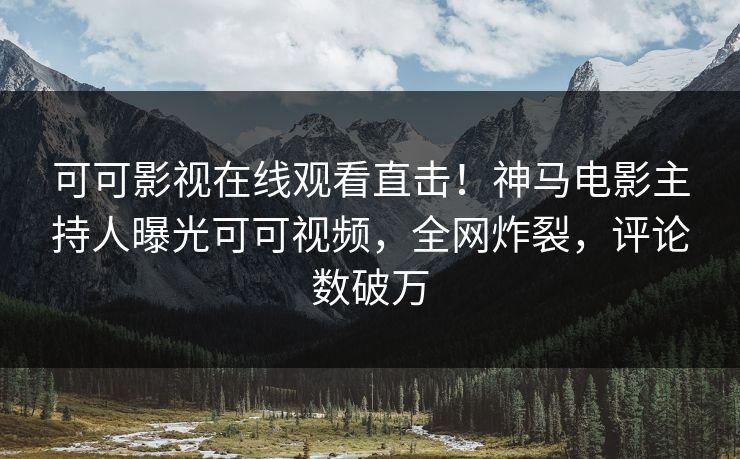 可可影视在线观看直击！神马电影主持人曝光可可视频，全网炸裂，评论数破万