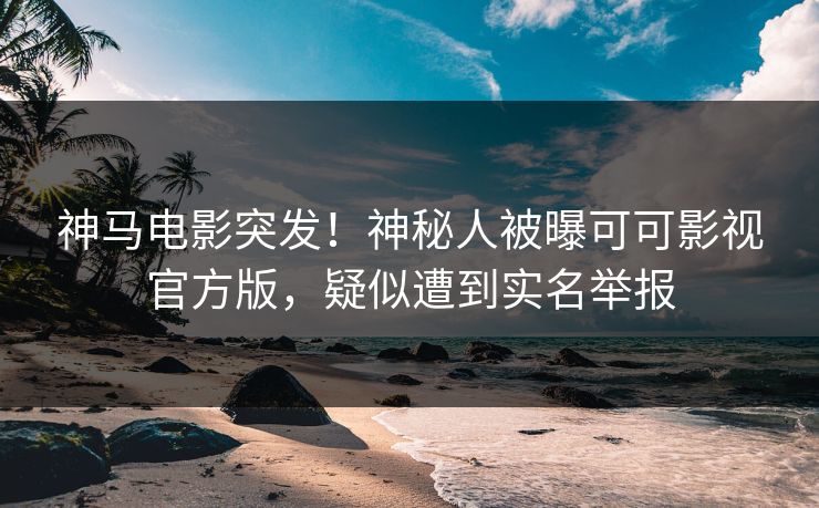 神马电影突发！神秘人被曝可可影视官方版，疑似遭到实名举报