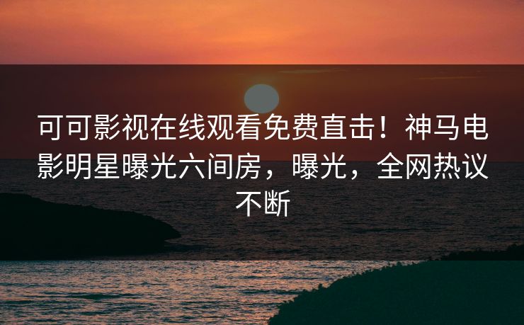 可可影视在线观看免费直击！神马电影明星曝光六间房，曝光，全网热议不断