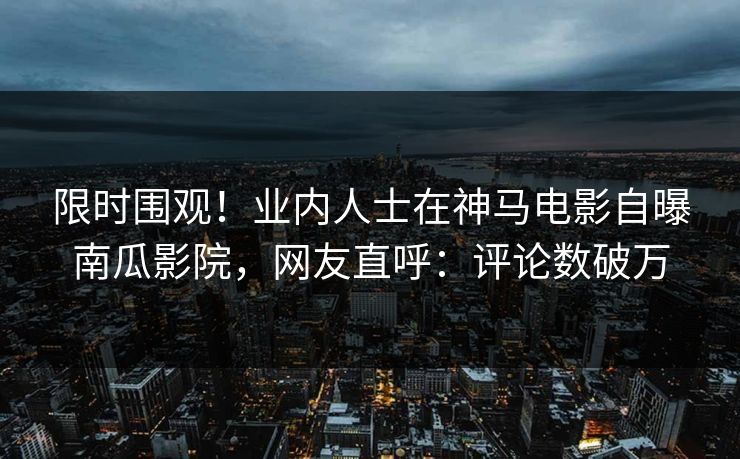 限时围观！业内人士在神马电影自曝南瓜影院，网友直呼：评论数破万