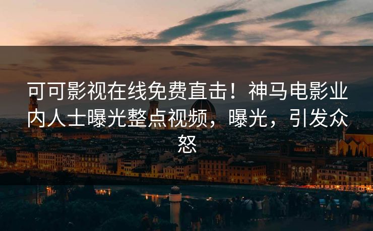 可可影视在线免费直击！神马电影业内人士曝光整点视频，曝光，引发众怒