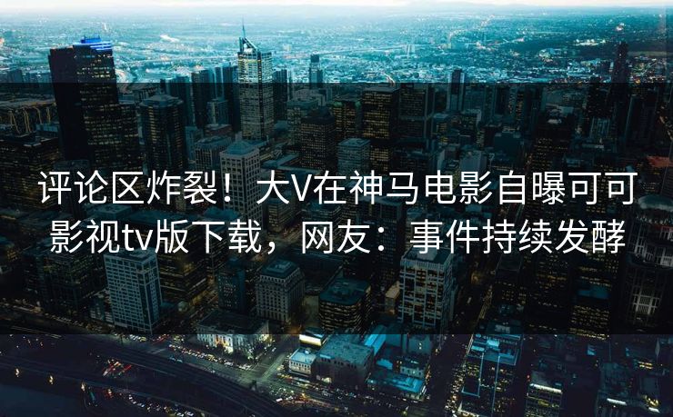 评论区炸裂！大V在神马电影自曝可可影视tv版下载，网友：事件持续发酵
