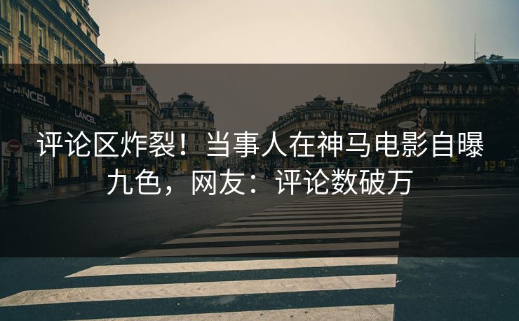 评论区炸裂！当事人在神马电影自曝九色，网友：评论数破万