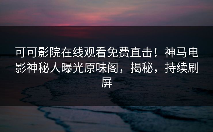 可可影院在线观看免费直击！神马电影神秘人曝光原味阁，揭秘，持续刷屏