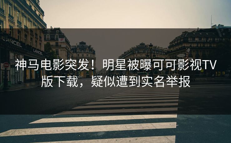 神马电影突发！明星被曝可可影视TV版下载，疑似遭到实名举报