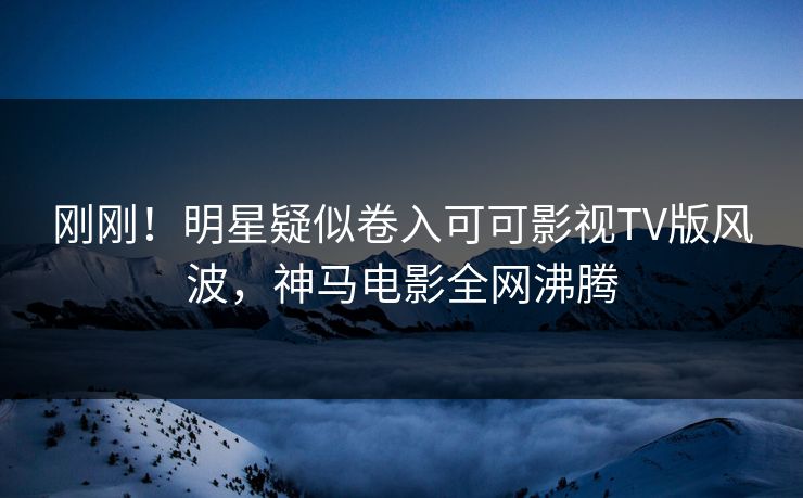刚刚！明星疑似卷入可可影视TV版风波，神马电影全网沸腾