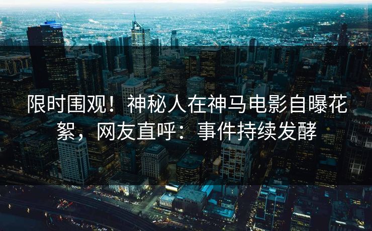 限时围观！神秘人在神马电影自曝花絮，网友直呼：事件持续发酵