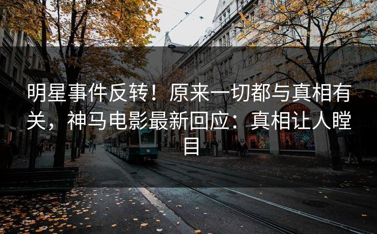 明星事件反转！原来一切都与真相有关，神马电影最新回应：真相让人瞠目