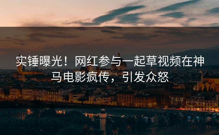 实锤曝光！网红参与一起草视频在神马电影疯传，引发众怒