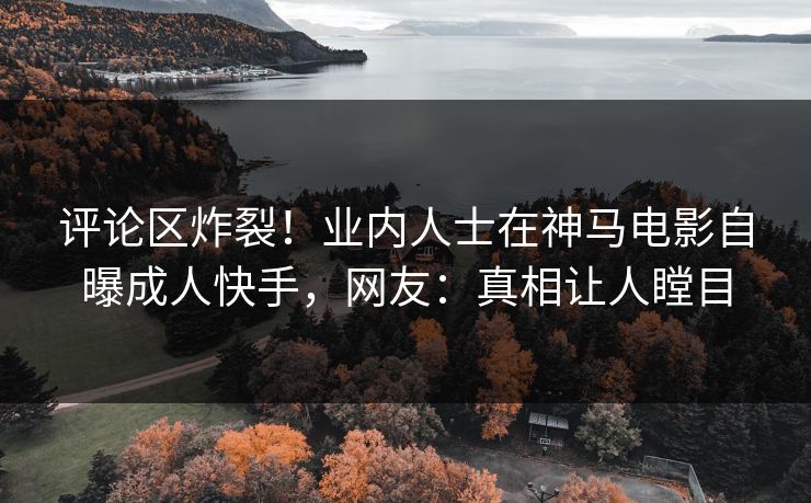 评论区炸裂！业内人士在神马电影自曝成人快手，网友：真相让人瞠目