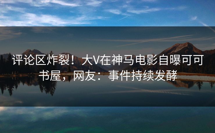 评论区炸裂！大V在神马电影自曝可可书屋，网友：事件持续发酵