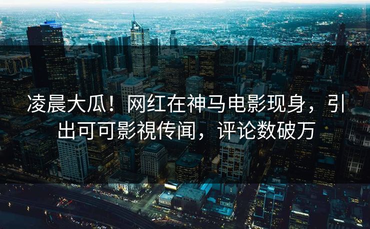 凌晨大瓜！网红在神马电影现身，引出可可影視传闻，评论数破万
