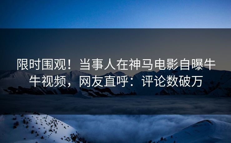 限时围观！当事人在神马电影自曝牛牛视频，网友直呼：评论数破万