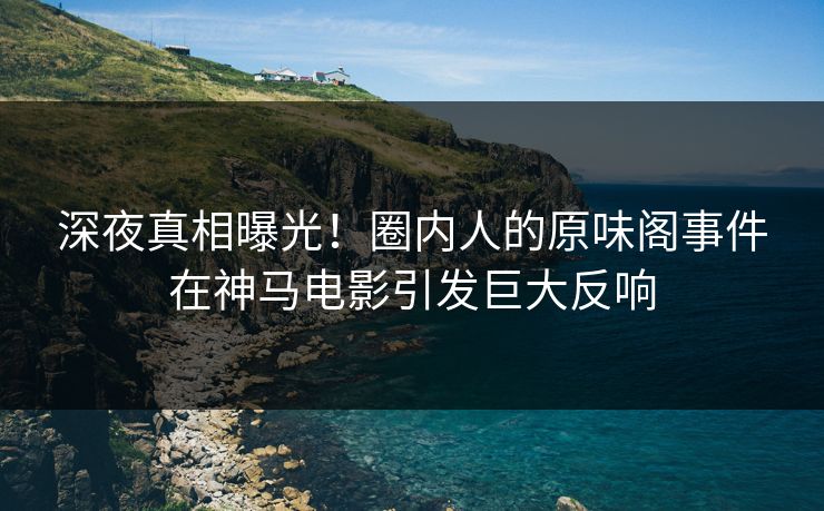 深夜真相曝光！圈内人的原味阁事件在神马电影引发巨大反响