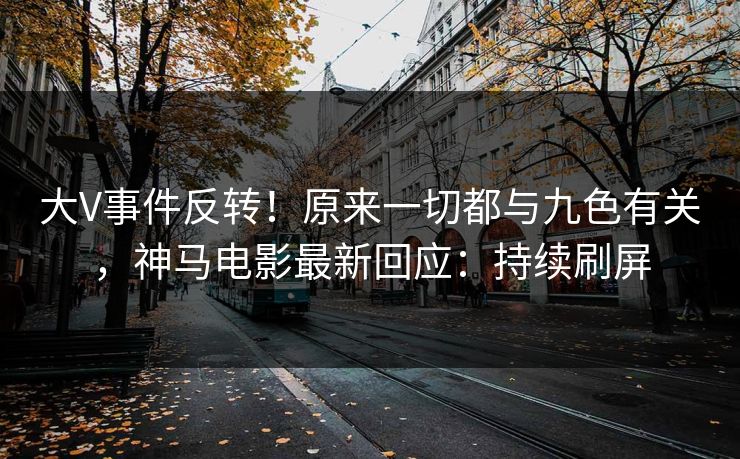 大V事件反转！原来一切都与九色有关，神马电影最新回应：持续刷屏