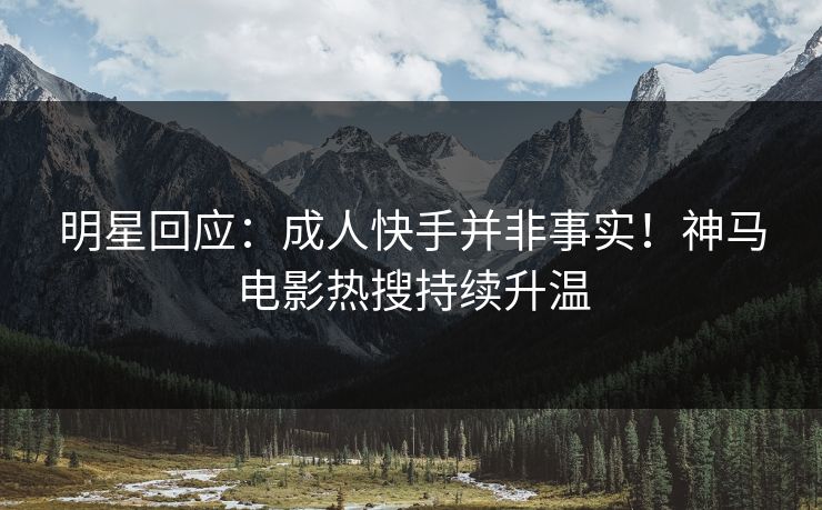 明星回应：成人快手并非事实！神马电影热搜持续升温