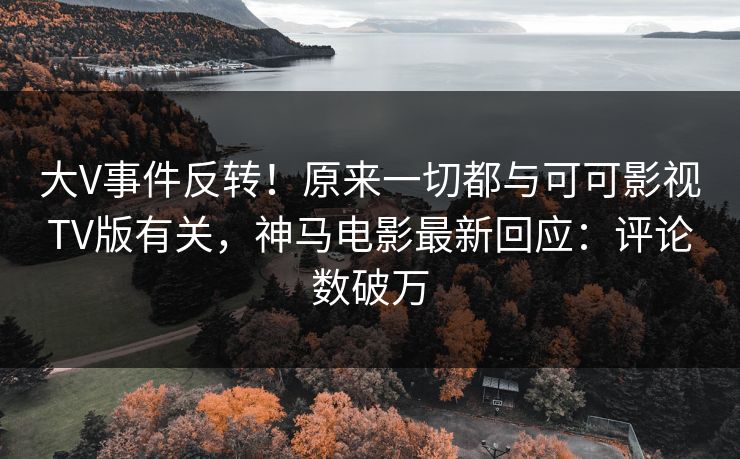 大V事件反转！原来一切都与可可影视TV版有关，神马电影最新回应：评论数破万