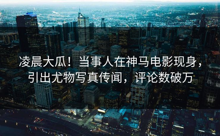 凌晨大瓜！当事人在神马电影现身，引出尤物写真传闻，评论数破万