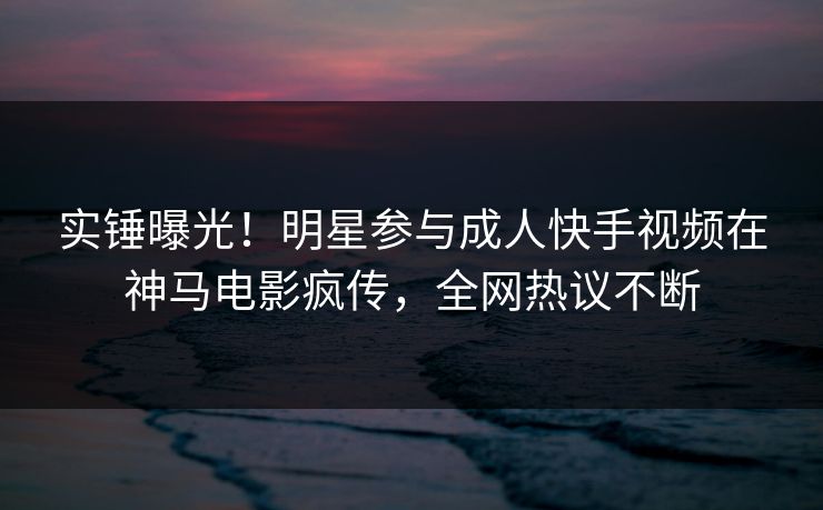 实锤曝光！明星参与成人快手视频在神马电影疯传，全网热议不断