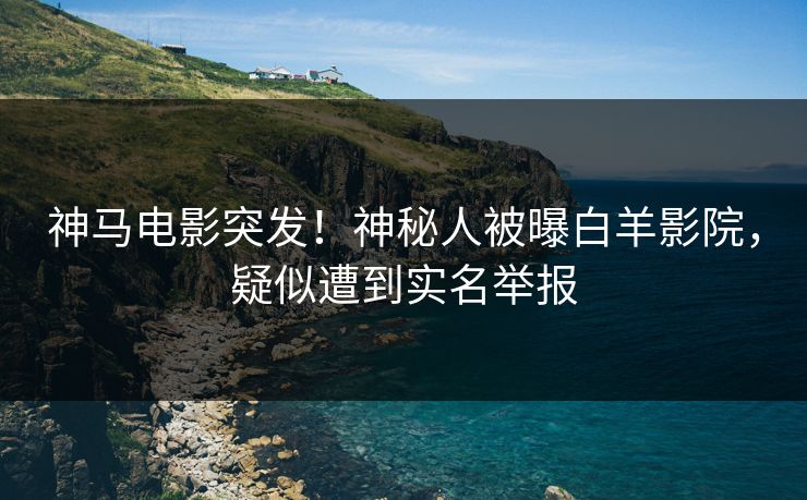 神马电影突发！神秘人被曝白羊影院，疑似遭到实名举报