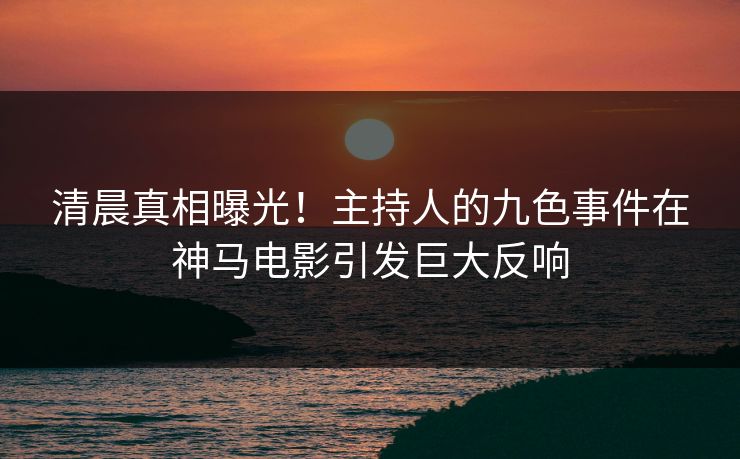 清晨真相曝光！主持人的九色事件在神马电影引发巨大反响