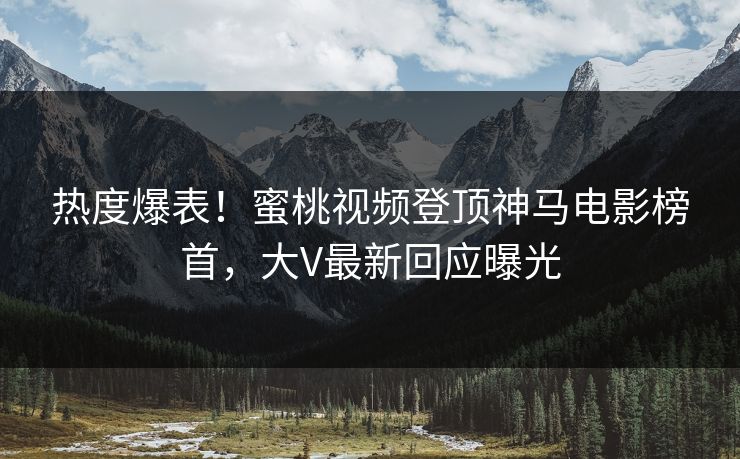 热度爆表！蜜桃视频登顶神马电影榜首，大V最新回应曝光