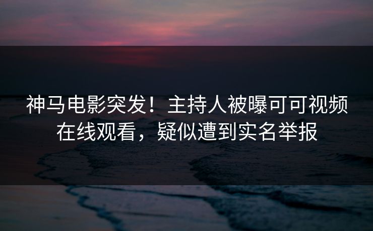 神马电影突发！主持人被曝可可视频在线观看，疑似遭到实名举报