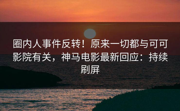 圈内人事件反转！原来一切都与可可影院有关，神马电影最新回应：持续刷屏