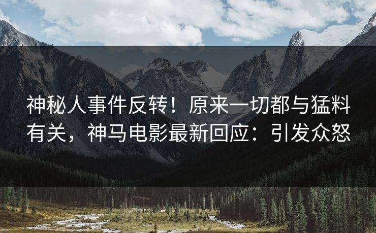 神秘人事件反转！原来一切都与猛料有关，神马电影最新回应：引发众怒