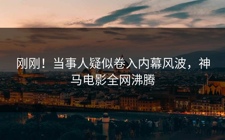 刚刚！当事人疑似卷入内幕风波，神马电影全网沸腾