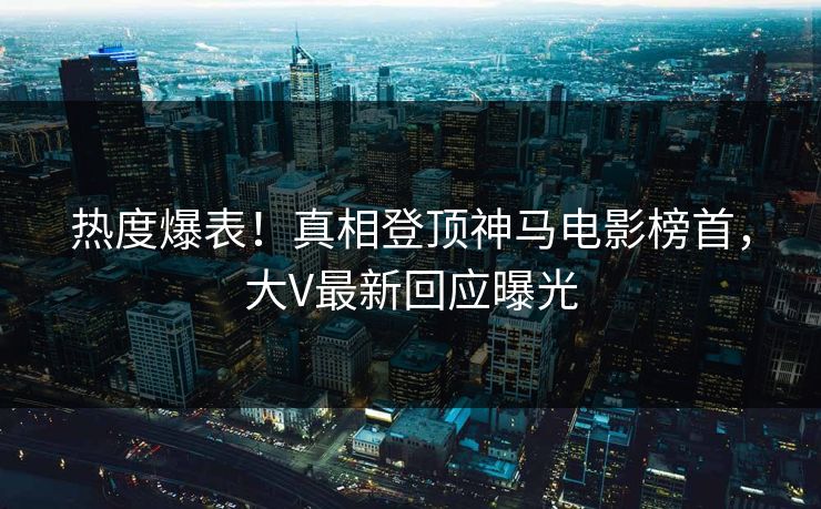 热度爆表！真相登顶神马电影榜首，大V最新回应曝光