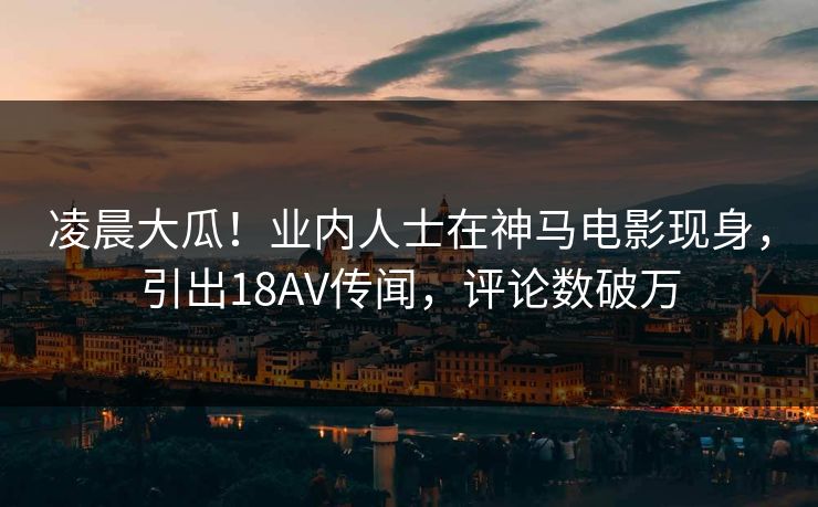 凌晨大瓜！业内人士在神马电影现身，引出18AV传闻，评论数破万
