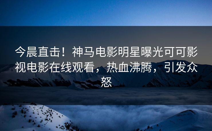 今晨直击！神马电影明星曝光可可影视电影在线观看，热血沸腾，引发众怒