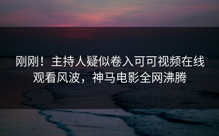 刚刚！主持人疑似卷入可可视频在线观看风波，神马电影全网沸腾