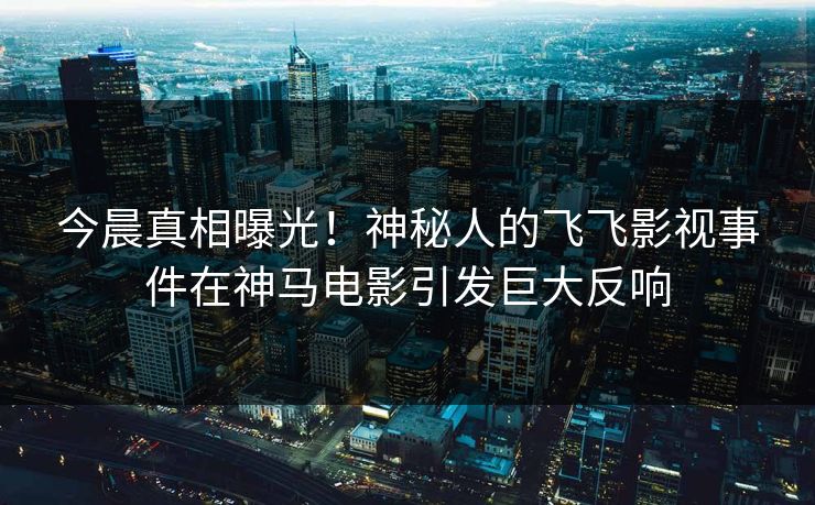 今晨真相曝光！神秘人的飞飞影视事件在神马电影引发巨大反响