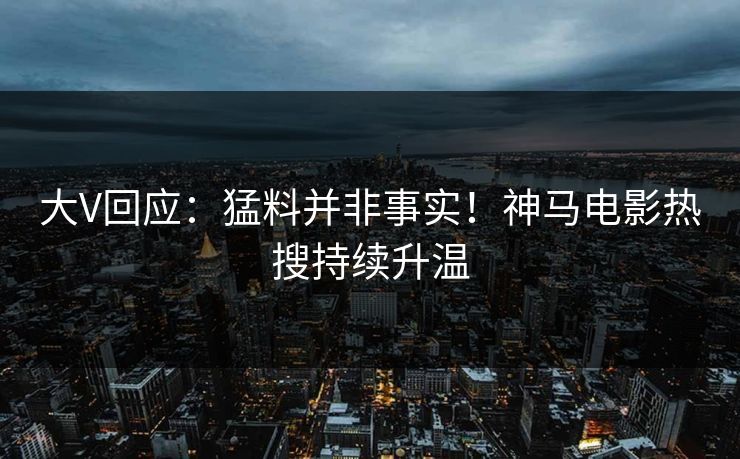 大V回应：猛料并非事实！神马电影热搜持续升温