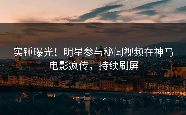 实锤曝光！明星参与秘闻视频在神马电影疯传，持续刷屏