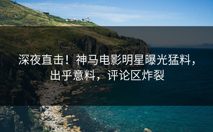 深夜直击！神马电影明星曝光猛料，出乎意料，评论区炸裂
